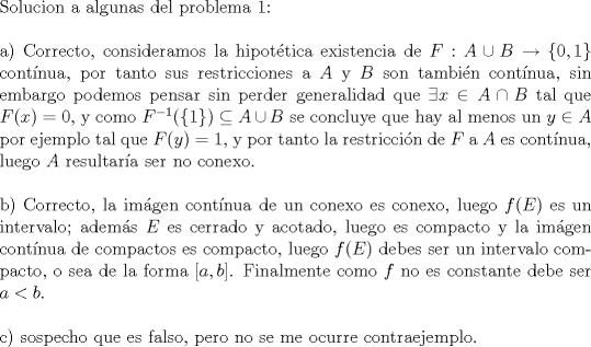 TEX: $ $\\<br />Solucion a algunas del problema 1:\\<br />$ $\\<br />a) Correcto, consideramos la hipot\'etica existencia de $F:A\cup B\to\{0,1\}$ cont\'inua, por tanto sus restricciones a $A$ y $B$ son tambi\'en cont\'inua, sin embargo podemos pensar sin perder generalidad que $\exists x\in A\cap B$ tal que $F(x)=0$, y como $F^{-1}(\{1\})\subseteq A\cup B$ se concluye que hay al menos un $y\in A$ por ejemplo tal que $F(y)=1$, y por tanto la restricci\'on de $F$ a $A$ es cont\'inua, luego $A$ resultar\'ia ser no conexo.\\<br />$ $\\<br />b) Correcto, la im\'agen cont\'inua de un conexo es conexo, luego $f(E)$ es un intervalo; adem\'as $E$ es cerrado y acotado, luego es compacto y la im\'agen cont\'inua de compactos es compacto, luego $f(E)$ debes ser un intervalo compacto, o sea de la forma $[a,b]$. Finalmente como $f$ no es constante debe ser $a<b$.\\<br />$ $\\<br />c) sospecho que es falso, pero no se me ocurre contraejemplo.\\<br />$ $\\<br />