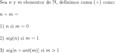 TEX: \noindent Sea $n$ y $m$ elementos de $\mathbb{N}$, definimos suma (+) como:\\<br />\\<br />$n+m=$\\<br />\\<br />1) $n$ si $m=0$\\<br />\\<br />2) $sig(n)$ si $m=1$\\<br />\\<br />3) $sig[n+ant(m)]$ si $m>1$\\<br />\\