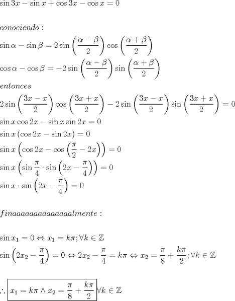 TEX: \[<br />\begin{gathered}<br />  \sin 3x - \sin x + \cos 3x - \cos x = 0 \hfill \\<br />   \hfill \\<br />  conociendo: \hfill \\<br />  \sin \alpha  - \sin \beta  = 2\sin \left( {\frac{{\alpha  - \beta }}<br />{2}} \right)\cos \left( {\frac{{\alpha  + \beta }}<br />{2}} \right) \hfill \\<br />  \cos \alpha  - \cos \beta  =  - 2\sin \left( {\frac{{\alpha  - \beta }}<br />{2}} \right)\sin \left( {\frac{{\alpha  + \beta }}<br />{2}} \right) \hfill \\<br />  entonces \hfill \\<br />  2\sin \left( {\frac{{3x - x}}<br />{2}} \right)\cos \left( {\frac{{3x + x}}<br />{2}} \right) - 2\sin \left( {\frac{{3x - x}}<br />{2}} \right)\sin \left( {\frac{{3x + x}}<br />{2}} \right) = 0 \hfill \\<br />  \sin x\cos 2x - \sin x\sin 2x = 0 \hfill \\<br />  \sin x\left( {\cos 2x - \sin 2x} \right) = 0 \hfill \\<br />  \sin x\left( {\cos 2x - \cos \left( {\frac{\pi }<br />{2} - 2x} \right)} \right) = 0 \hfill \\<br />  \sin x\left( {\sin \frac{\pi }<br />{4} \cdot \sin \left( {2x - \frac{\pi }<br />{4}} \right)} \right) = 0 \hfill \\<br />  \sin x \cdot \sin \left( {2x - \frac{\pi }<br />{4}} \right) = 0 \hfill \\<br />   \hfill \\<br />  finaaaaaaaaaaaaaalmente: \hfill \\<br />   \hfill \\<br />  \sin x_1  = 0 \Leftrightarrow x_1  = k\pi ;\forall k \in \mathbb{Z} \hfill \\<br />  \sin \left( {2x_2  - \frac{\pi }<br />{4}} \right) = 0 \Leftrightarrow 2x_2  - \frac{\pi }<br />{4} = k\pi  \Leftrightarrow x_2  = \frac{\pi }<br />{8} + \frac{{k\pi }}<br />{2};\forall k \in \mathbb{Z} \hfill \\<br />   \hfill \\<br />  \therefore \boxed{x_1  = k\pi  \wedge x_2  = \frac{\pi }<br />{8} + \frac{{k\pi }}<br />{2}}\forall k \in \mathbb{Z} \hfill \\ <br />\end{gathered} <br />\]<br />