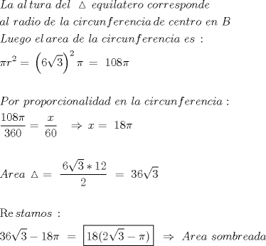TEX: \[<br />\begin{gathered}<br />  La\,\,al\,tura\,\,del\,\,\vartriangle \,equilatero\,\,corresponde \hfill \\<br />  al\,\,radio\,\,de\,\,la\,\,circunferencia\,de\,\,centro\,\,en\,\,B \hfill \\<br />  Luego\,\,el\,area\,\,de\,\,la\,\,circunferencia\,\,es\,: \hfill \\<br />  \pi r^2  = \,\left( {6\sqrt 3 } \right)^2 \pi \, = \,\,108\pi  \hfill \\<br />   \hfill \\<br />  Por\,\,proporcionalidad\,\,en\,\,la\,\,circunferencia: \hfill \\<br />  \frac{{108\pi }}<br />{{360}} = \,\frac{x}<br />{{60}}\,\,\,\,\, \Rightarrow \,x = \,\,18\pi  \hfill \\<br />   \hfill \\<br />  Area\,\vartriangle \,\, = \,\,\frac{{\,6\sqrt 3 *12}}<br />{2}\,\, = \,\,36\sqrt 3  \hfill \\<br />   \hfill \\<br />  \operatorname{Re} stamos\,: \hfill \\<br />  36\sqrt 3  - 18\pi \,\, = \,\,\boxed{18(2\sqrt 3  - \pi )}\,\,\, \Rightarrow \,\,Area\,\,sombreada \hfill \\ <br />\end{gathered} <br />\]<br />