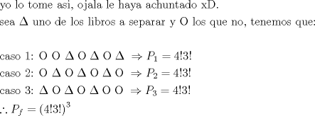 TEX: \[\begin{gathered}<br />  {\text{yo lo tome asi}}{\text{, ojala le haya achuntado xD}}{\text{.}} \hfill \\<br />  {\text{sea }}\Delta {\text{ uno de los libros a separar y }}{\rm O}{\text{ los que no}}{\text{, tenemos que:}} \hfill \\<br />   \hfill \\<br />  {\text{caso 1: }}{\rm O}{\text{ }}{\rm O}{\text{ }}\Delta \;{\rm O}\;\Delta \;{\rm O}\;\Delta \; \Rightarrow {P_1} = 4!3! \hfill \\<br />  {\text{caso 2:  }}{\rm O}{\text{ }}\Delta \;{\rm O}\;\Delta \;{\rm O}\;\Delta \;{\rm O}\; \Rightarrow {P_2} = 4!3! \hfill \\<br />  {\text{caso 3:   }}\Delta \;{\rm O}\;\Delta \;{\rm O}\;\Delta \;{\rm O}\;{\rm O}\; \Rightarrow {P_3} = 4!3! \hfill \\<br />  \therefore {P_f} = {\left( {4!3!} \right)^3} \hfill \\ <br />\end{gathered} \]<br />