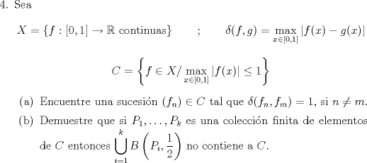 TEX: \begin{enumerate}\item[$4.$] Sea \[X=\left\{f:[0,1]\to\mathbb{R}\text{ continuas}\right\}\qquad ; \qquad \delta(f,g)=\max_{x\in[0,1]} |f(x)-g(x)|\]<br />\[C=\left\{f\in X/\max_{x\in[0,1]}|f(x)|\leq 1\right\}\]\begin{enumerate}<br />\item Encuentre una sucesin $(f_n)\in C$ tal que $\delta(f_n,f_m)=1,$ si $n\not= m$.<br />\item Demuestre que si $P_1,\ldots,P_k$ es una coleccin finita de elementos de $C$ entonces $\displaystyle\bigcup_{i=1}^kB\left(P_i,\frac{1}{2}\right)$ no contiene a $C$.<br />\end{enumerate}\end{enumerate}