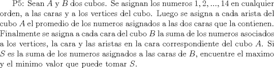 TEX: P5:  Sean $A$ y $B$ dos cubos. Se asignan los numeros $1,2,...,14$ en cualquier orden, a las caras y a los vertices del cubo. Luego se asigna a cada arista del cubo $A$ el promedio de los numeros asignados a las dos caras que la contienen. Finalmente se asigna a cada cara del cubo $B$ la suma de los numeros asociados a los vertices, la cara y las aristas en la cara correspondiente del cubo $A$. Si $S$ es la suma de los numeros asignados a las caras de $B$, encuentre el maximo y el minimo valor que puede tomar $S$.