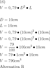 TEX: \[<br />\begin{gathered}<br />  16) \hfill \\<br />  V = 0,79 \bullet D^2  \bullet L \hfill \\<br />   \hfill \\<br />  D = 10cm \hfill \\<br />  L = 10cm \hfill \\<br />  V = 0,79 \bullet \left( {10cm} \right)^2  \bullet \left( {10cm} \right) \hfill \\<br />  V = 0,79 \bullet \left( {10cm} \right)^2  \bullet \left( {10cm} \right) \hfill \\<br />  V = \frac{{79}}<br />{{100}} \bullet 100cm^2  \bullet 10cm \hfill \\<br />  V = 79 \bullet 1cm^2  \bullet 10cm \hfill \\<br />  V = 790cm^3  \hfill \\<br />  {\text{Alternativa B}} \hfill \\ <br />\end{gathered} <br />\]