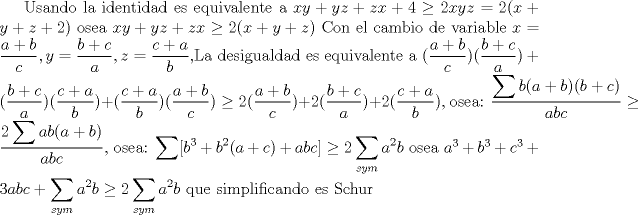 TEX: Usando la identidad es equivalente a $xy+yz+zx+4 \ge 2xyz=2(x+y+z+2)$ osea $xy+yz+zx \ge 2(x+y+z)$ Con el cambio de variable $x=\dfrac{a+b}{c},y=\dfrac{b+c}{a},z=\dfrac{c+a}{b}$,La desigualdad es equivalente a $\displaystyle(\dfrac{a+b}{c})(\dfrac{b+c}{a})+(\dfrac{b+c}{a})(\dfrac{c+a}{b})+(\dfrac{c+a}{b})(\dfrac{a+b}{c}) \ge 2(\dfrac{a+b}{c})+2(\dfrac{b+c}{a})+2(\dfrac{c+a}{b})$, osea: $\dfrac{\displaystyle \sum b(a+b)(b+c)}{abc}\ge \dfrac{2\displaystyle \sum ab(a+b)}{abc}$, osea: $\displaystyle \sum [b^3+b^2(a+c)+abc] \ge \displaystyle 2\sum_{sym}a^2b$ osea $a^3+b^3+c^3 +3abc+\displaystyle \sum_{sym}a^2b\ge \displaystyle 2\sum_{sym}a^2b $ que  simplificando es Schur