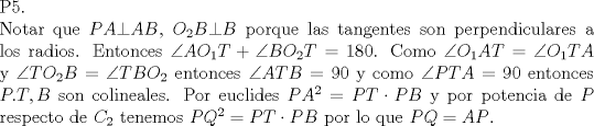 TEX: \noindent P5.\\<br />Notar que $PA\bot AB$, $O_2B\bot B$ porque las tangentes son perpendiculares a los radios. Entonces $\angle AO_1T+\angle BO_2T=180$. Como $\angle O_1AT=\angle O_1TA$ y $\angle TO_2B=\angle TBO_2$ entonces $\angle ATB=90$ y como $\angle ***=90$ entonces $P.T,B$ son colineales. Por euclides $PA^2=PT\cdot PB$ y por potencia de $P$ respecto de $C_2$ tenemos $PQ^2=PT\cdot PB$ por lo que $PQ=AP$.