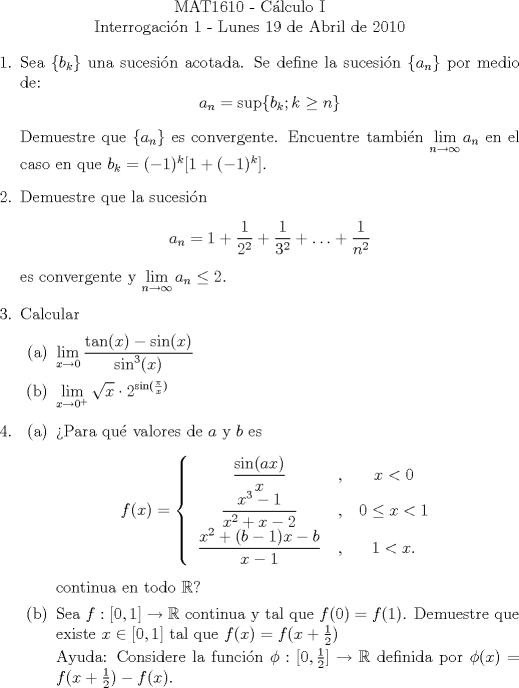 TEX: \noindent \\<br />\begin{center}MAT1610 - C�lculo I\\<br />Interrogaci�n 1 - Lunes 19 de Abril de 2010 \end{center}<br />\begin{enumerate}<br />\item <br />Sea $\{b_k\}$ una sucesi�n acotada. Se define la sucesi�n $\{a_n\}$ por medio de:<br />$$a_n= \sup\{b_k; k\ge{n}\}$$<br /><br />Demuestre que $\{a_n\}$ es convergente. Encuentre tambi�n $\displaystyle\lim_{n\to\infty}{a_n}$ en el caso en que $b_k=(-1)^k[1+(-1)^k]$.<br />\item<br />Demuestre que la sucesi�n<br />$$a_n=1+\dfrac{1}{2^2}+\dfrac{1}{3^2}+\ldots+\dfrac{1}{n^2}$$<br />es convergente y $\displaystyle\lim_{n\to\infty}{a_n}\le{2}$.<br />\item<br />Calcular<br />\begin{enumerate}<br />\item $\displaystyle\lim_{x\to 0}{\dfrac{\tan(x)-\sin(x)}{\sin^3(x)}}$<br />\item $\displaystyle\lim_{x\to 0^+}{\sqrt{x}\cdot{2}^{\sin(\frac{\pi}{x})}}$<br />\end{enumerate}<br />\item<br />\begin{enumerate}<br />\item �Para qu� valores de $a$ y $b$ es<br />\[f(x) =\begin{cases}<br />\begin{tabular}{c c c}<br />$\dfrac{\sin(ax)}{x}$ &, & $x < 0$\\<br />$\dfrac{x^3-1}{x^2+x-2}$ &, & $0\le{x}<1$\\<br />$\dfrac{x^2+(b-1)x-b}{x-1}$ &, & $1<x.$<br />\end{tabular}<br />\end{cases}<br />\]<br />continua en todo $\mathbb{R}$?<br />\item<br />Sea $f:[0, 1]\to\mathbb{R}$ continua y tal que $f(0)=f(1)$. Demuestre que existe $x\in[0, 1]$ tal que $f(x)=f(x+\frac{1}{2})$<br /><br />Ayuda: Considere la funci�n $\phi: [0, \frac{1}{2}]\to\mathbb{R}$ definida por $\phi(x)=f(x+\frac{1}{2})-f(x)$.<br />\end{enumerate}<br />\end{enumerate}<br />