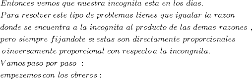 TEX: \[<br />\begin{gathered}<br />  Entonces\,\,vemos\,\,que\,\,nuestra\,\,incognita\,\,esta\,\,en\,\,los\,\,dias. \hfill \\<br />  Para\,\,resolver\,este\,\,tipo\,\,de\,\,problemas\,\,tienes\,\,que\,\,igualar\,\,la\,\,razon\, \hfill \\<br />  donde\,\,se\,\,encuentra\,\,a\,\,la\,\,incognita\,\,al\,\,producto\,\,de\,\,las\,\,demas\,\,razones\,\,,\, \hfill \\<br />  pero\,\,siempre\,\,fijandote\,\,si\,estas\,\,son\,\,directamente\,\,proporcionales \hfill \\<br />  \,o\,inversamente\,\,proporcional\,\,con\,\,respecto\,a\,\,la\,\,incongnita. \hfill \\<br />  Vamos\,paso\,\,por\,\,paso\,\,: \hfill \\<br />  empezemos\,con\,\,los\,\,obreros: \hfill \\ <br />\end{gathered} <br />\]<br />
