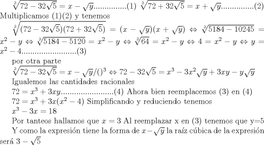 TEX: $\root 3 \of {72 - 32\sqrt 5 }  = x - \sqrt y ...............(1)$<br />$\root 3 \of {72 + 32\sqrt 5 }  = x + \sqrt y ...............(2)$<br />Multiplicamos (1)(2) y tenemos <br /><br />$\root 3 \of {(72 - 32\sqrt 5 )(72 + 32\sqrt 5 )}  = (x - \sqrt y )(x + \sqrt y )$<br />$\Leftrightarrow \root 3 \of {5184 - 10245}  = x^2  - y$<br />$\Leftrightarrow \root 3 \of {5184 - 5120}  = x^2  - y$<br />$\Leftrightarrow \root 3 \of {64}  = x^2  - y$<br />$\Leftrightarrow 4 = x^2  - y$<br />$\Leftrightarrow y = x^2  - 4.........................(3)$<br /><br /><br /><br />por otra parte<br /><br />$\root 3 \of {72 - 32\sqrt 5 }  = x - \sqrt y /()^3$<br />$\Leftrightarrow 72 - 32\sqrt 5  = x^3  - 3x^2 \sqrt y  + 3xy - y\sqrt y$<br /><br /><br />Igualemos las cantidades racionales<br /><br />$72 = x^3  + 3xy........................(4)$<br />Ahora bien reemplacemos (3) en (4)<br /><br />$72 = x^3  + 3x(x^2  - 4)$<br />Simplificando y reduciendo tenemos <br /><br />$x^3  - 3x = 18$<br /><br />Por tanteos hallamos que $x = 3$<br />Al reemplazar x en (3)<br />tenemos que y=5<br /><br /><br />Y como la expresin tiene la forma de $x-\sqrt{y}$<br />la raz cbica de la expresin ser<br />$3-\sqrt{5}$