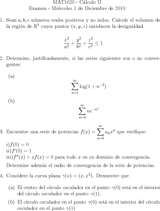 TEX: \noindent \\<br />\begin{center}MAT1620 - Cálculo II\\<br />Examen - Miércoles 1 de Diciembre de 2010 \end{center}<br />\begin{enumerate}<br /><br />\item Sean $a, b, c$ números reales positivos y no nulos. Calcule el volumen de la región de $\mathbb{R}^3$ cuyos puntos $(x, y, z)$ satisfacen la desigualdad<br /><br />\begin{center}$\dfrac{x^2}{a^2}+\dfrac{y^2}{b^2}+\dfrac{z^2}{c^2}\le{1}$\end{center}<br /><br />\item Determine, justificadamente, si las series siguientes son o no convergentes:<br /><br />\begin{enumerate}<br />\item <br />$$\displaystyle\sum_{n=1}^{\infty}\log(1+n^{-2})$$<br />\item <br />$$\displaystyle\sum_{n=0}^{\infty}n{e}^{-n^2}$$<br />\end{enumerate}<br /><br />\item Encuentre una serie de potencias $f(x) = \displaystyle\sum_{n=0}^{\infty}a_nx^n$ que verifique:<br /><br />$i) f(0) = 0$\\<br />$ii) f'(0) = 1$\\<br />$iii) f''(x) + xf(x) = 0$ para todo $x$ en su dominio de convergencia.<br /><br />Determine además el radio de convergencia de la serie de potencias.<br /><br />\item Considere la curva plana $\gamma(x) = (x, x^2)$. Demuestre que<br /><br />\begin{enumerate}<br />\item El centro del círculo osculador en el punto $\gamma(0)$ está en el interior del círculo osculador en el punto $\gamma(1)$.<br />\item El círculo osculador en el punto $\gamma(0)$ está en el interior del círculo osculador en el punto $\gamma(1)$<br />\end{enumerate}<br /><br />\end{enumerate}<br /><br />