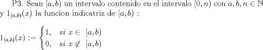 TEX: <br />P3. Sean $[a,b)$ un intervalo contenido en el intervalo $[0,n)$ con $a,b,n \in \mathbb{N}$ y $1_{[a,b)}(x)$ la funcion indicatriz de  $[a,b)$ : \\<br />\\<br />\ \ \ \ \ \ \ \ \ \ \ \ \ \ \ \ \ \ \ $1_{[a,b)}(x):=<br />\begin{cases}<br />\text{1, $ \ \  si \ x \in \ [a,b)$ }\\<br />\text{0, $ \ \  si \ x  \not\in \ [a,b)$ }<br />\end{cases}$\\