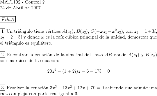 TEX: \noindent<br />MAT1102 - Control 2 \\<br />24 de Abril de 2007 \\<br />$ $ \\<br />$\boxed{Fila A}$ \\<br />$ $ \\<br />$\boxed{1}$ Un tri\'angulo tiene v\'ertices $A(z_1)$, $B(z_2)$, $C(-\omega z_1-\omega^2 z_2)$, con $z_1= 1+3i$, $z_2= 2-5i$ y donde $\omega$ es la ra\'iz c\'ubica principal de la unidad, demostrar que el tri\'angulo es equil\'atero. \\<br />$ $ \\<br />$\boxed{2}$ Encontrar la ecuaci\'on de la simetral del trazo $\overline{AB}$ donde $A(z_1)$ y $B(z_2)$ son las ra\'ices de la ecuaci\'on:<br />$$20z^2-(1+2i)z-6-17i=0$$<br />$ $ \\<br />$\boxed{3}$ Resolver la ecuaci\'on $3x^3-13x^2+12x+70=0$ sabiendo que admite una raz compleja con parte real igual a 3.<br />