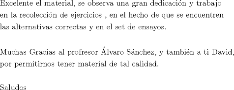 TEX: <br />\[\begin{gathered}<br />  {\text{Excelente el material}}{\text{, se observa una gran dedicaci\'on y trabajo}} \hfill \\<br />  {\text{en la recolecci\'on de ejercicios }}{\text{, en el hecho de que se encuentren }} \hfill \\<br />  {\text{las alternativas correctas y en el set de ensayos}}{\text{.}} \hfill \\<br />   \hfill \\<br />  {\text{Muchas Gracias al profresor \'Alvaro S\'anchez}}{\text{, y tambi\'en a ti David}}{\text{,}} \hfill \\<br />  {\text{por permitirnos tener material de tal calidad}}{\text{.}} \hfill \\<br />   \hfill \\<br />  {\text{Saludos}} \hfill \\ <br />\end{gathered} \]<br />