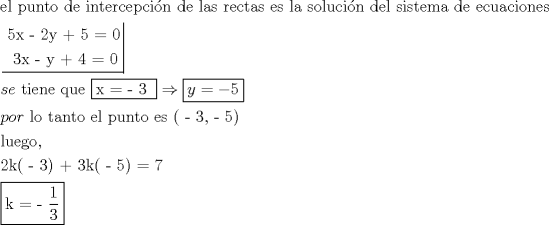 TEX: \[<br />\begin{gathered}<br />  {\text{el punto de intercepci�n de las rectas es la soluci�n del sistema de ecuaciones}} \hfill \\<br />  \left. {\underline {\, <br /> \begin{gathered}<br />  {\text{5x - 2y + 5 = 0}} \hfill \\<br />  {\text{  3x - y + 4 = 0}} \hfill \\ <br />\end{gathered}  \,}}\! \right|  \hfill \\<br />  se{\text{ tiene que }}\boxed{{\text{x =  - 3 }}} \Rightarrow \boxed{y =  - 5} \hfill \\<br />  por{\text{ lo tanto el punto es ( - 3}}{\text{, - 5)}} \hfill \\<br />  {\text{luego}}{\text{,}} \hfill \\<br />  {\text{2k( - 3) + 3k( - 5) = 7}} \hfill \\<br />  \boxed{{\text{k =  - }}\frac{{\text{1}}}<br />{{\text{3}}}} \hfill \\ <br />\end{gathered} <br />\]