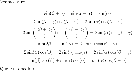 TEX: \noindent Veamos que:<br /><br />$$\sin(\beta+\gamma)=\sin(\pi-\alpha)=\sin(\alpha)$$<br />$$2\sin(\beta+\gamma)\cos(\beta-\gamma)=2\sin(\alpha)\cos(\beta-\gamma)$$<br />$$2\sin\left(\frac{2\beta+2\gamma}{2}\right)\cos\left(\frac{2\beta-2\gamma}{2}\right)=2\sin(\alpha)\cos(\beta-\gamma)$$<br />$$\sin(2\beta)+\sin(2\gamma)=2\sin(\alpha)\cos(\beta-\gamma)$$<br />$$2\sin(\beta)\cos(\beta)+2\sin(\gamma)\cos(\gamma)=2\sin(\alpha)\cos(\beta-\gamma)$$<br />$$\sin(\beta)\cos(\beta)+\sin(\gamma)\cos(\gamma)=\sin(\alpha)\cos(\beta-\gamma)$$<br /><br />\noindent Que es lo pedido