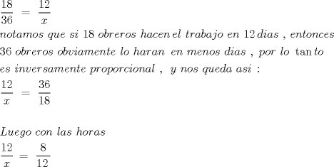 TEX: \[<br />\begin{gathered}<br />  \frac{{18}}<br />{{36}}\,\, = \,\,\frac{{12}}<br />{x} \hfill \\<br />  notamos\,\,que\,\,si\,\,18\,\,obreros\,\,hacen\,el\,\,trabajo\,\,en\,\,12\,dias\,\,,\,entonces \hfill \\<br />  36\,\,obreros\,\,obviamente\,\,lo\,\,haran\,\,\,en\,\,menos\,\,dias\,\,,\,\,por\,\,lo\,\,\tan to\,\, \hfill \\<br />  es\,\,inversamente\,\,proporcional\,\,,\,\,\,y\,\,nos\,\,queda\,\,asi\,: \hfill \\<br />  \frac{{12}}<br />{x}\,\, = \,\,\frac{{36}}<br />{{18}} \hfill \\<br />   \hfill \\<br />  Luego\,\,con\,\,las\,\,horas\,\, \hfill \\<br />  \frac{{12}}<br />{x}\, = \,\,\frac{8}<br />{{12\,}}\,\, \hfill \\ <br />\end{gathered} <br />\]<br />