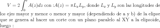 TEX: $V=2\displaystyle\int_{0}^{c}A(z)dz$ con :$ A(z)=\pi L_x L_y$, donde $L_x$ y $L_y$ son las longitudes de los ejes mayor y menor  o menor y mayor (dependiendo de a y b) de la elipse que se genera al hacer un corte con un plano paralelo al XY a la elipsoide, luego :