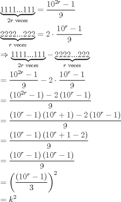 TEX: \[<br />\begin{gathered}<br />  \underbrace {1111...111}_{2r{\text{ veces}}} = \frac{{10^{2r}  - 1}}<br />{9} \hfill \\<br />  \underbrace {2222...222}_{r{\text{ veces}}} = 2 \cdot \frac{{10^r  - 1}}<br />{9} \hfill \\<br />   \Rightarrow \underbrace {1111...111}_{2r{\text{ veces}}} - \underbrace {2222...222}_{r{\text{ veces}}} \hfill \\<br />   = \frac{{10^{2r}  - 1}}<br />{9} - 2 \cdot \frac{{10^r  - 1}}<br />{9} \hfill \\<br />   = \frac{{\left( {10^{2r}  - 1} \right) - 2\left( {10^r  - 1} \right)}}<br />{9} \hfill \\<br />   = \frac{{\left( {10^r  - 1} \right)\left( {10^r  + 1} \right) - 2\left( {10^r  - 1} \right)}}<br />{9} \hfill \\<br />   = \frac{{\left( {10^r  - 1} \right)\left( {10^r  + 1 - 2} \right)}}<br />{9} \hfill \\<br />   = \frac{{\left( {10^r  - 1} \right)\left( {10^r  - 1} \right)}}<br />{9} \hfill \\<br />   = \left( {\frac{{\left( {10^r  - 1} \right)}}<br />{3}} \right)^2  \hfill \\<br />   = k^2  \hfill \\ <br />\end{gathered} <br />\]