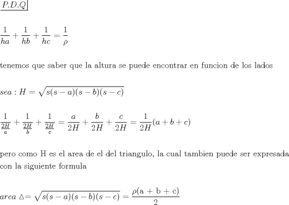 TEX: % MathType!MTEF!2!1!+-<br />% feaafiart1ev1aaatCvAUfeBSjuyZL2yd9gzLbvyNv2CaerbuLwBLn<br />% hiov2DGi1BTfMBaeXatLxBI9gBaerbd9wDYLwzYbItLDharqqtubsr<br />% 4rNCHbGeaGqiVu0Je9sqqrpepC0xbbL8F4rqqrFfpeea0xe9Lq-Jc9<br />% vqaqpepm0xbba9pwe9Q8fs0-yqaqpepae9pg0FirpepeKkFr0xfr-x<br />% fr-xb9adbaqaaeGaciGaaiaabeqaamaabaabaaGceaqabeaadaqjua<br />% qaaiaadcfacaGGUaGaamiraiaac6cacaWGrbaaaaqaaaqaamaalaaa<br />% baGaaGymaaqaaiaadIgacaWGHbaaaiabgUcaRmaalaaabaGaaGymaa<br />% qaaiaadIgacaWGIbaaaiabgUcaRmaalaaabaGaaGymaaqaaiaadIga<br />% caWGJbaaaiabg2da9maalaaabaGaaGymaaqaaiabeg8aYbaaaeaaae<br />% aacaqG0bGaaeyzaiaab6gacaqGLbGaaeyBaiaab+gacaqGZbGaaeii<br />% aiaabghacaqG1bGaaeyzaiaabccacaqGZbGaaeyyaiaabkgacaqGLb<br />% GaaeOCaiaabccacaqGXbGaaeyDaiaabwgacaqGGaGaaeiBaiaabgga<br />% caqGGaGaaeyyaiaabYgacaqG0bGaaeyDaiaabkhacaqGHbGaaeiiai<br />% aabohacaqGLbGaaeiiaiaabchacaqG1bGaaeyzaiaabsgacaqGLbGa<br />% aeiiaiaabwgacaqGUbGaae4yaiaab+gacaqGUbGaaeiDaiaabkhaca<br />% qGHbGaaeOCaiaabccacaqGLbGaaeOBaiaabccacaqGMbGaaeyDaiaa<br />% b6gacaqGJbGaaeyAaiaab+gacaqGUbGaaeiiaiaabsgacaqGLbGaae<br />% iiaiaabYgacaqGVbGaae4CaiaabccacaqGSbGaaeyyaiaabsgacaqG<br />% VbGaae4CaaqaaaqaaiaadohacaWGLbGaamyyaiaacQdacaWGibGaey<br />% ypa0ZaaOaaaeaacaWGZbGaaiikaiaadohacqGHsislcaWGHbGaaiyk<br />% aiaacIcacaWGZbGaeyOeI0IaamOyaiaacMcacaGGOaGaam4Caiabgk<br />% HiTiaadogacaGGPaaaleqaaaGcbaaabaWaaSaaaeaacaaIXaaabaWa<br />% aSaaaeaacaaIYaGaamisaaqaaiaadggaaaaaaiabgUcaRmaalaaaba<br />% GaaGymaaqaamaalaaabaGaaGOmaiaadIeaaeaacaWGIbaaaaaacqGH<br />% RaWkdaWcaaqaaiaaigdaaeaadaWcaaqaaiaaikdacaWGibaabaGaam<br />% 4yaaaaaaGaeyypa0ZaaSaaaeaacaWGHbaabaGaaGOmaiaadIeaaaGa<br />% ey4kaSYaaSaaaeaacaWGIbaabaGaaGOmaiaadIeaaaGaey4kaSYaaS<br />% aaaeaacaWGJbaabaGaaGOmaiaadIeaaaGaeyypa0ZaaSaaaeaacaaI<br />% XaaabaGaaGOmaiaadIeaaaGaaiikaiaadggacqGHRaWkcaWGIbGaey<br />% 4kaSIaam4yaiaacMcaaeaaaeaacaqGWbGaaeyzaiaabkhacaqGVbGa<br />% aeiiaiaabogacaqGVbGaaeyBaiaab+gacaqGGaGaaeisaiaabccaca<br />% qGLbGaae4CaiaabccacaqGLbGaaeiBaiaabccacaqGHbGaaeOCaiaa<br />% bwgacaqGHbGaaeiiaiaabsgacaqGLbGaaeiiaiaabwgacaqGSbGaae<br />% iiaiaabsgacaqGLbGaaeiBaiaabccacaqG0bGaaeOCaiaabMgacaqG<br />% HbGaaeOBaiaabEgacaqG1bGaaeiBaiaab+gacaqGSaGaaeiiaiaabY<br />% gacaqGHbGaaeiiaiaabogacaqG1bGaaeyyaiaabYgacaqGGaGaaeiD<br />% aiaabggacaqGTbGaaeOyaiaabMgacaqGLbGaaeOBaiaabccacaqGWb<br />% GaaeyDaiaabwgacaqGKbGaaeyzaiaabccacaqGZbGaaeyzaiaabkha<br />% caqGGaGaaeyzaiaabIhacaqGWbGaaeOCaiaabwgacaqGZbGaaeyyai<br />% aabsgacaqGHbaabaGaae4yaiaab+gacaqGUbGaaeiiaiaabYgacaqG<br />% HbGaaeiiaiaabohacaqGPbGaae4zaiaabwhacaqGPbGaaeyzaiaab6<br />% gacaqG0bGaaeyzaiaabccacaqGMbGaae4BaiaabkhacaqGTbGaaeyD<br />% aiaabYgacaqGHbaabaaabaGaamyyaiaadkhacaWGLbGaamyyaiablo<br />% Bjwjabg2da9maakaaabaGaam4CaiaacIcacaWGZbGaeyOeI0Iaamyy<br />% aiaacMcacaGGOaGaam4CaiabgkHiTiaadkgacaGGPaGaaiikaiaado<br />% hacqGHsislcaWGJbGaaiykaaWcbeaakiabg2da9maalaaabaGaeqyW<br />% diNaaeikaiaabggacaqGRaGaaeOyaiaabUcacaqGJbGaaeykaaqaai<br />% aaikdaaaaaaaa!3140!<br />\[<br />\begin{gathered}<br />  \left. {\underline {\, <br /> {P.D.Q} \,}}\! \right|  \hfill \\<br />   \hfill \\<br />  \frac{1}<br />{{ha}} + \frac{1}<br />{{hb}} + \frac{1}<br />{{hc}} = \frac{1}<br />{\rho } \hfill \\<br />   \hfill \\<br />  {\text{tenemos que saber que la altura se puede encontrar en funcion de los lados}} \hfill \\<br />   \hfill \\<br />  sea:H = \sqrt {s(s - a)(s - b)(s - c)}  \hfill \\<br />   \hfill \\<br />  \frac{1}<br />{{\frac{{2H}}<br />{a}}} + \frac{1}<br />{{\frac{{2H}}<br />{b}}} + \frac{1}<br />{{\frac{{2H}}<br />{c}}} = \frac{a}<br />{{2H}} + \frac{b}<br />{{2H}} + \frac{c}<br />{{2H}} = \frac{1}<br />{{2H}}(a + b + c) \hfill \\<br />   \hfill \\<br />  {\text{pero como H es el area de el del triangulo}}{\text{, la cual tambien puede ser expresada}} \hfill \\<br />  {\text{con la siguiente formula}} \hfill \\<br />   \hfill \\<br />  area\vartriangle  = \sqrt {s(s - a)(s - b)(s - c)}  = \frac{{\rho {\text{(a + b + c)}}}}<br />{2} \hfill \\ <br />\end{gathered} <br />\]<br />