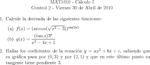 TEX: \begin{center}<br />MAT1610 - C�lculo I\\<br />Control 2 - Viernes 30 de Abril de 2010\end{center}<br />\begin{enumerate}<br />\item Calcule la derivada de las siguientes funciones:<br />\begin{enumerate}<br />\item $f(x)=(\arccos(\sqrt{x^2-3}))^{\sin(2x)}$<br />\item $g(x)=\displaystyle\frac{(\tan{x})3^x}{x^2-4x+1}$<br />\end{enumerate}<br />\item Hallar los coeficientes de la ecuaci�n $y=ax^2+bx+c$, sabiendo que su gr�fica pasa por $(0,3)$ y por $(2,1)$ y que en este �ltimo punto su tangente tiene pendiente $3$.<br />\end{enumerate}