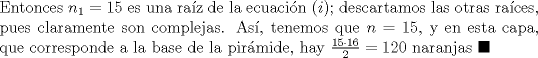 TEX: \noindent Entonces $n_1=15$ es una ra\'iz de la ecuaci\'on $(i)$; descartamos las otras ra\'ices, pues claramente son complejas. As\'i, tenemos que $n=15$, y en esta capa, que corresponde a la base de la pir\'amide, hay $\frac{15\cdot{16}}{2}=120$ naranjas $\blacksquare$