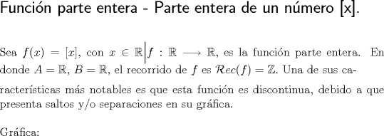 TEX: \noindent \textsf{\Large{Funcin parte entera - Parte entera de un nmero [x].}}\\<br />\hfill\\<br />\hfill\\<br />Sea $f(x)=[x]$, con $x\in \mathbb{R}\Big| f:\mathbb{R}\longrightarrow \mathbb{R},$ es la funcin parte entera. En donde $A=\mathbb{R},$\vspace{2.0mm} $B=\mathbb{R},$ el recorrido de $f$ es  $\mathcal{R}ec(f)=\mathbb{Z}.$ Una de sus ca-\\ractersticas ms notables es que esta funcin es discontinua, debido a que presenta saltos y/o separaciones en su grfica.\\<br />\hfill\\<br />Grfica:\\<br />