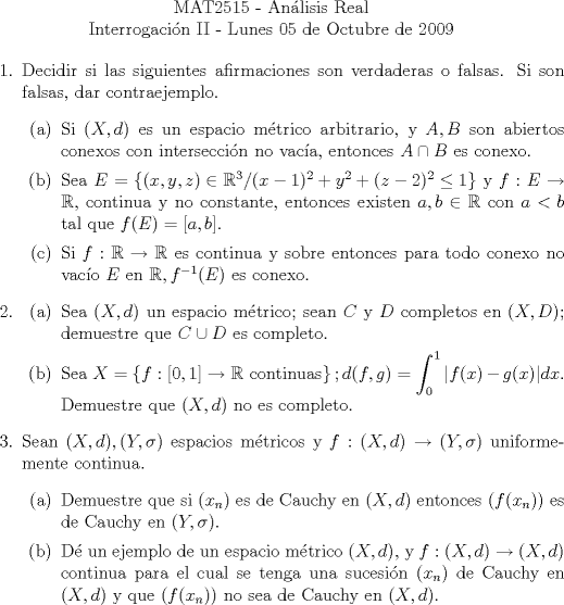 TEX: \noindent \\<br />\begin{center}MAT2515 - Anlisis Real\\<br />Interrogacin II - Lunes 05 de Octubre de 2009\end{center}<br />\begin{enumerate}<br />\item Decidir si las siguientes afirmaciones son verdaderas o falsas. Si son falsas, dar contraejemplo.<br />\begin{enumerate}<br />\item Si $(X,d)$ es un espacio mtrico arbitrario, y $A,B$ son abiertos conexos con interseccin no vaca, entonces $A\cap B$ es conexo.<br />\item Sea $E=\left\{(x,y,z)\in\mathbb{R}^3/(x-1)^2+y^2+(z-2)^2\leq 1\right\}$ y $f:E\to\mathbb{R}$, continua y no constante, entonces existen $a,b\in\mathbb{R}$ con $a<b$ tal que $f(E)=[a,b]$.<br />\item Si $f:\mathbb{R}\to\mathbb{R}$ es continua y sobre entonces para todo conexo no vaco $E$ en $\mathbb{R},f^{-1}(E)$ es conexo.<br />\end{enumerate}<br />\item \begin{enumerate}<br />\item Sea $(X,d)$ un espacio mtrico; sean $C$ y $D$ completos en $(X,D)$; demuestre que $C\cup D$ es completo.<br />\item Sea $X=\left\{f:[0,1]\to\mathbb{R} \text{ continuas}\right\}; d(f,g)=\displaystyle\int_0^1|f(x)-g(x)|dx$. Demuestre que $(X,d)$ no es completo.<br />\end{enumerate}<br />\item Sean $(X,d),(Y,\sigma)$ espacios mtricos y $f:(X,d)\to(Y,\sigma)$ uniformemente continua.<br />\begin{enumerate}<br />\item Demuestre que si $(x_n)$ es de Cauchy en $(X,d)$ entonces $(f(x_n))$ es de Cauchy en $(Y,\sigma)$.<br />\item D un ejemplo de un espacio mtrico $(X,d),$ y $f:(X,d)\to(X,d)$ continua para el cual se tenga una sucesin $(x_n)$ de Cauchy en $(X,d)$ y que $(f(x_n))$ no sea de Cauchy en $(X,d)$.<br />\end{enumerate}\end{enumerate}<br />