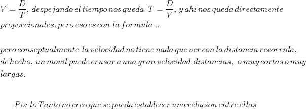 TEX: <br />% MathType!MTEF!2!1!+-<br />% feaafiart1ev1aaatCvAUfeBSjuyZL2yd9gzLbvyNv2CaerbuLwBLn<br />% hiov2DGi1BTfMBaeXatLxBI9gBaerbd9wDYLwzYbItLDharqqtubsr<br />% 4rNCHbGeaGqiVu0Je9sqqrpepC0xbbL8F4rqqrFfpeea0xe9Lq-Jc9<br />% vqaqpepm0xbba9pwe9Q8fs0-yqaqpepae9pg0FirpepeKkFr0xfr-x<br />% fr-xb9adbaqaaeGaciGaaiaabeqaamaabaabaaGceaqabeaacaWGwb<br />% Gaeyypa0ZaaSaaaeaacaWGebaabaGaamivaaaacaGGSaGaaGzaVlaa<br />% ykW7caWGKbGaamyzaiaadohacaWGWbGaamyzaiaadQgacaWGHbGaam<br />% OBaiaadsgacaWGVbGaaGPaVlaadwgacaWGSbGaaGPaVlaadshacaWG<br />% PbGaamyzaiaad2gacaWGWbGaam4BaiaaykW7caWGUbGaam4Baiaado<br />% hacaaMc8UaamyCaiaadwhacaWGLbGaamizaiaadggacaaMc8UaaGPa<br />% VlaaykW7caWGubGaeyypa0ZaaSaaaeaacaWGebaabaGaamOvaaaaca<br />% GGSaGaaGPaVlaadMhacaaMc8UaamyyaiaadIgacaWGPbGaaGPaVlaa<br />% d6gacaWGVbGaam4CaiaaykW7caWGXbGaamyDaiaadwgacaWGKbGaam<br />% yyaiaaykW7caWGKbGaamyAaiaadkhacaWGLbGaam4yaiaadshacaWG<br />% HbGaamyBaiaadwgacaWGUbGaamiDaiaadwgacaaMc8oabaGaamiCai<br />% aadkhacaWGVbGaamiCaiaad+gacaWGYbGaam4yaiaadMgacaWGVbGa<br />% amOBaiaadggacaWGSbGaamyzaiaadohacaGGUaGaaGPaVlaadchaca<br />% WGLbGaamOCaiaad+gacaaMc8UaamyzaiaadohacaWGVbGaaGPaVlaa<br />% dwgacaWGZbGaaGPaVlaadogacaWGVbGaamOBaiaaykW7caaMc8Uaam<br />% iBaiaadggacaaMc8UaamOzaiaad+gacaWGYbGaamyBaiaadwhacaWG<br />% SbGaamyyaiaac6cacaGGUaGaaiOlaaqaaaqaaiaadchacaWGLbGaam<br />% OCaiaad+gacaaMc8Uaam4yaiaad+gacaWGUbGaam4CaiaadwgacaWG<br />% WbGaamiDaiaadwhacaWGHbGaamiBaiaad2gacaWGLbGaamOBaiaads<br />% hacaWGLbGaaGPaVlaaykW7caWGSbGaamyyaiaaykW7caWG2bGaamyz<br />% aiaadYgacaWGVbGaam4yaiaadMgacaWGKbGaamyyaiaadsgacaaMc8<br />% UaamOBaiaad+gacaaMc8UaamiDaiaadMgacaWGLbGaamOBaiaadwga<br />% caaMc8UaamOBaiaadggacaWGKbGaamyyaiaaykW7caWGXbGaamyDai<br />% aadwgacaaMc8UaamODaiaadwgacaWGYbGaaGPaVlaadogacaWGVbGa<br />% amOBaiaaykW7caWGSbGaamyyaiaaykW7caWGKbGaamyAaiaadohaca<br />% WG0bGaamyyaiaad6gacaWGJbGaamyAaiaadggacaaMc8UaamOCaiaa<br />% dwgacaWGJbGaam4BaiaadkhacaWGYbGaamyAaiaadsgacaWGHbGaai<br />% ilaaqaaiaadsgacaWGLbGaaGPaVlaadIgacaWGLbGaam4yaiaadIga<br />% caWGVbGaaiilaiaaykW7caWG1bGaamOBaiaaykW7caWGTbGaam4Bai<br />% aadAhacaWGPbGaamiBaiaaykW7caWGWbGaamyDaiaadwgacaWGKbGa<br />% amyzaiaaykW7caWGJbGaamOCaiaadwhacaWGZbGaamyyaiaadkhaca<br />% aMc8UaamyyaiaaykW7caWG1bGaamOBaiaadggacaaMc8Uaam4zaiaa<br />% dkhacaWGHbGaamOBaiaaykW7caWG2bGaamyzaiaadYgacaWGVbGaam<br />% 4yaiaadMgacaWGKbGaamyyaiaadsgacaaMc8UaaGPaVlaadsgacaWG<br />% PbGaam4CaiaadshacaWGHbGaamOBaiaadogacaWGPbGaamyyaiaado<br />% hacaGGSaGaaGPaVlaaykW7caWGVbGaaGPaVlaad2gacaWG1bGaamyE<br />% aiaaykW7caWGJbGaam4BaiaadkhacaWG0bGaamyyaiaadohacaaMc8<br />% Uaam4BaiaaykW7caWGTbGaamyDaiaadMhacaaMc8oabaGaamiBaiaa<br />% dggacaWGYbGaam4zaiaadggacaWGZbGaaiOlaaaaaa!6AAE!<br />\[<br />\begin{gathered}<br />  V = \frac{D}<br />{T},\,despejando\,el\,tiempo\,nos\,queda\,\,\,T = \frac{D}<br />{V},\,y\,ahi\,nos\,queda\,directamente\, \hfill \\<br />  proporcionales.\,pero\,eso\,es\,con\,\,la\,formula... \hfill \\<br />   \hfill \\<br />  pero\,conseptualmente\,\,la\,velocidad\,no\,tiene\,nada\,que\,ver\,con\,la\,distancia\,recorrida, \hfill \\<br />  de\,hecho,\,un\,movil\,puede\,crusar\,a\,una\,gran\,velocidad\,\,distancias,\,\,o\,muy\,cortas\,o\,muy\, \hfill \\<br />  largas. \hfill \\ <br />\end{gathered} <br />\]<br />% MathType!MTEF!2!1!+-<br />% feaafiart1ev1aaatCvAUfeBSjuyZL2yd9gzLbvyNv2CaerbuLwBLn<br />% hiov2DGi1BTfMBaeXatLxBI9gBaerbd9wDYLwzYbItLDharqqtubsr<br />% 4rNCHbGeaGqiVu0Je9sqqrpepC0xbbL8F4rqqrFfpeea0xe9Lq-Jc9<br />% vqaqpepm0xbba9pwe9Q8fs0-yqaqpepae9pg0FirpepeKkFr0xfr-x<br />% fr-xb9adbaqaaeGaciGaaiaabeqaamaabaabaaGcbaGaamiuaiaad+<br />% gacaWGYbGaaGPaVlaadYgacaWGVbGaaGPaVlaadsfacaWGHbGaamOB<br />% aiaadshacaWGVbGaaGPaVlaad6gacaWGVbGaaGPaVlaadogacaWGYb<br />% Gaamyzaiaad+gacaaMc8UaamyCaiaadwhacaWGLbGaaGPaVlaadoha<br />% caWGLbGaaGPaVlaadchacaWG1bGaamyzaiaadsgacaWGHbGaaGPaVl<br />% aadwgacaWGZbGaamiDaiaadggacaWGIbGaamiBaiaadwgacaWGJbGa<br />% amyzaiaadkhacaaMc8UaamyDaiaad6gacaWGHbGaaGPaVlaadkhaca<br />% WGLbGaamiBaiaadggacaWGJbGaamyAaiaad+gacaWGUbGaaGPaVlaa<br />% dwgacaWGUbGaamiDaiaadkhacaWGLbGaaGPaVlaadwgacaWGSbGaam<br />% iBaiaadggacaWGZbaaaa!7DB2!<br />\[<br />Por\,lo\,Tanto\,no\,creo\,que\,se\,pueda\,establecer\,una\,relacion\,entre\,ellas<br />\]<br /><br />