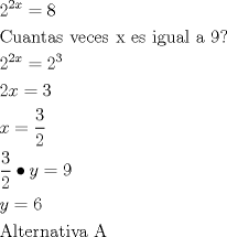 TEX: \[<br />\begin{gathered}<br />  2^{2x}  = 8 \hfill \\<br />  {\text{Cuantas veces x es igual a 9?}} \hfill \\<br />  2^{2x}  = 2^3  \hfill \\<br />  2x = 3 \hfill \\<br />  x = \frac{3}<br />{2} \hfill \\<br />  \frac{3}<br />{2} \bullet y = 9 \hfill \\<br />  y = 6 \hfill \\<br />  {\text{Alternativa A}} \hfill \\ <br />\end{gathered} <br />\]
