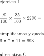 TEX: \[<br />\begin{gathered}<br />  {\text{ejercicio 1}} \hfill \\<br />   \hfill \\<br />  \dfrac{{90}}<br />{{100}} \times \dfrac{{35}}<br />{{100}} \times 2200 =  \hfill \\<br />   \hfill \\<br />  {\text{simplificamos y queda}} \hfill \\<br />  9 \times 7 \times 11 = 693 \hfill \\<br />   \hfill \\<br />  {\text{alternativa C}} \hfill \\ <br />\end{gathered} <br />\]