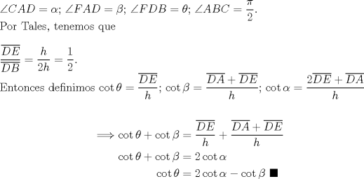TEX: \noindent $\angle{CAD}=\alpha$; $\angle{FAD}=\beta$; $\angle{FDB}=\theta$; $\angle{ABC}=\dfrac{\pi}{2}$. \\<br />Por Tales, tenemos que\\<br />\\<br />$\dfrac{\overline{DE}}{\overline{DB}}=\dfrac{h}{2h}=\dfrac{1}{2}$.\\<br />Entonces definimos $\cot{\theta}=\dfrac{\overline{DE}}{h}$; $\cot{\beta}=\dfrac{\overline{DA}+\overline{DE}}{h}$; $\cot{\alpha}=\dfrac{2\overline{DE}+\overline{DA}}{h}$\\<br /><br />\begin{equation*}\begin{aligned}<br />\Longrightarrow \cot{\theta}+\cot{\beta}&=\dfrac{\overline{DE}}{h}+\dfrac{\overline{DA}+\overline{DE}}{h}\\<br />\cot{\theta}+\cot{\beta}&=2\cot{\alpha}\\<br />\cot{\theta}&=2\cot{\alpha}-\cot{\beta}\ \blacksquare\\<br />\end{aligned}\end{equation*}