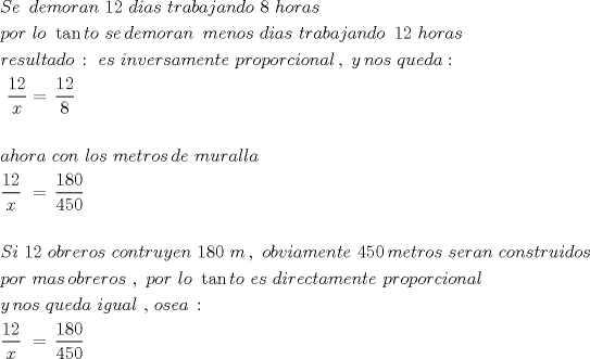 TEX: \[<br />\begin{gathered}<br />  Se\,\,\,demoran\,\,12\,\,dias\,\,trabajando\,\,8\,\,horas\, \hfill \\<br />  por\,\,lo\,\,\tan to\,\,se\,demoran\,\,\,menos\,\,dias\,\,trabajando\,\,\,12\,\,horas\,\, \hfill \\<br />  resultado\,:\,\,es\,\,inversamente\,\,proporcional\,,\,\,y\,nos\,\,queda: \hfill \\<br />  \,\,\frac{{12}}<br />{x} = \,\frac{{12}}<br />{8} \hfill \\<br />   \hfill \\<br />  ahora\,\,con\,\,los\,\,metros\,de\,\,muralla \hfill \\<br />  \frac{{12}}<br />{x}\,\, = \,\frac{{180}}<br />{{450}} \hfill \\<br />   \hfill \\<br />  Si\,\,12\,\,obreros\,\,contruyen\,\,180\,\,m\,,\,\,obviamente\,\,450\,metros\,\,seran\,\,construidos \hfill \\<br />  por\,\,mas\,obreros\,\,,\,\,por\,\,lo\,\,\tan to\,\,es\,\,directamente\,\,proporcional \hfill \\<br />  y\,nos\,\,queda\,\,igual\,\,,\,osea\,: \hfill \\<br />  \frac{{12}}<br />{x}\,\, = \,\frac{{180}}<br />{{450}} \hfill \\<br />   \hfill \\ <br />\end{gathered} <br />\]