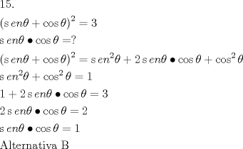 TEX: \[<br />\begin{gathered}<br />  15. \hfill \\<br />  \left( {\operatorname{s} en\theta  + \cos \theta } \right)^2  = 3 \hfill \\<br />  \operatorname{s} en\theta  \bullet \cos \theta  = ? \hfill \\<br />  \left( {\operatorname{s} en\theta  + \cos \theta } \right)^2  = \operatorname{s} en^2 \theta  + 2\operatorname{s} en\theta  \bullet \cos \theta  + \cos ^2 \theta  \hfill \\<br />  \operatorname{s} en^2 \theta  + \cos ^2 \theta  = 1 \hfill \\<br />  1 + 2\operatorname{s} en\theta  \bullet \cos \theta  = 3 \hfill \\<br />  2\operatorname{s} en\theta  \bullet \cos \theta  = 2 \hfill \\<br />  \operatorname{s} en\theta  \bullet \cos \theta  = 1 \hfill \\<br />  {\text{Alternativa B}} \hfill \\ <br />\end{gathered} <br />\]