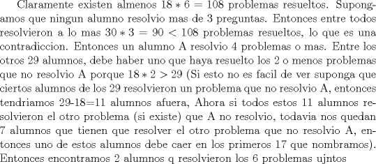 TEX: Claramente existen almenos $18*6=108$ problemas resueltos. Supongamos que ningun alumno resolvio mas de 3 preguntas. Entonces entre todos resolvieron a lo mas $30*3=90<108$ problemas resueltos, lo que es una contradiccion. Entonces un alumno A resolvio 4 problemas o mas. Entre los otros 29 alumnos, debe haber uno que haya resuelto los 2 o menos problemas que no resolvio A porque $18*2>29$ (Si esto no es facil de ver suponga que ciertos alumnos de los 29 resolvieron un problema que no resolvio A, entonces tendriamos 29-18=11 alumnos afuera, Ahora si todos estos 11 alumnos resolvieron el otro problema (si existe) que A no resolvio, todavia nos quedan 7 alumnos que tienen que resolver el otro problema que no resolvio A, entonces uno de estos alumnos debe caer en los primeros 17 que nombramos). Entonces encontramos 2 alumnos q resolvieron los 6 problemas ujntos