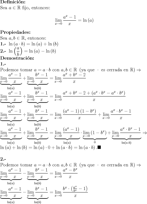 TEX: ${} \\<br />  {\textbf{Definici\'on:}} \hfill \\<br />  {\text{Sea }}a \in \mathbb{R}{\text{ fijo}}{\text{, entonces:}} \hfill<br />$<br /> \begin{eqnarray*} \mathop {\lim }\limits_{x \to 0} \frac{{a^x  - 1}}<br />{x} = \ln \left( a \right) \hfill<br />\end{eqnarray*}$ \displaystyle<br />  {\textbf{Propiedades: }} \hfill \\ <br />{\text{Sea }}a,b \in \mathbb{R}{\text{}}{\text{, entonces:}} \hfill  \\<br />\textbf{1.- }\ln \left( {a \cdot b} \right) = \ln \left( a \right) + \ln \left( b \right) \hfill \\<br />\textbf{2.- }\ln \left( {\frac{a}{b}} \right) = \ln \left( a \right) - \ln \left( b \right) \hfill \\<br />  {\textbf{Demostraci\'on:}} \hfill \\<br />\textbf{1.- }\hfill \\<br />  {\text{Podemos tomar }}a = a \cdot b{\text{ con }}a,b \in \mathbb{R}{\text{ }}\left( {{\text{ya que }} \cdot {\text{ es cerrada en }}\mathbb{R}} \right) \Rightarrow  \hfill \\<br />  \underbrace {\mathop {\lim }\limits_{x \to 0} \frac{{a^x  - 1}}<br />{x}}_{\ln \left( a \right)} + \underbrace {\mathop {\lim }\limits_{x \to 0} \frac{{b^x  - 1}}<br />{x}}_{\ln \left( b \right)} = \mathop {\lim }\limits_{x \to 0} \frac{a^x  + b^x  - 2  }<br />{x} \hfill \\<br />  \underbrace {\mathop {\lim }\limits_{x \to 0} \frac{{a^x  - 1}}<br />{x}}_{\ln \left( a \right)} + \underbrace {\mathop {\lim }\limits_{x \to 0} \frac{{b^x  - 1}}<br />{x}}_{\ln \left( b \right)} = \mathop {\lim }\limits_{x \to 0} \frac{{a^x  + b^x  - 2 + \left( {a^x  \cdot b^x  - a^x  \cdot b^x } \right)}}<br />{x} \hfill \\<br />  \underbrace {\mathop {\lim }\limits_{x \to 0} \frac{{a^x  - 1}}<br />{x}}_{\ln \left( a \right)} + \underbrace {\mathop {\lim }\limits_{x \to 0} \frac{{b^x  - 1}}<br />{x}}_{\ln \left( b \right)} = \mathop {\lim }\limits_{x \to 0} \frac{{\left( {a^x  - 1} \right)\left( {1 - b^x } \right)}}<br />{x} + \mathop {\lim }\limits_{x \to 0} \frac{{a^x  \cdot b^x  - 1}}<br />{x} \hfill \\<br />  \underbrace {\mathop {\lim }\limits_{x \to 0} \frac{{a^x  - 1}}<br />{x}}_{\ln \left( a \right)} + \underbrace {\mathop {\lim }\limits_{x \to 0} \frac{{b^x  - 1}}<br />{x}}_{\ln \left( b \right)} = \underbrace {\mathop {\lim }\limits_{x \to 0} \frac{{\left( {a^x  - 1} \right)}}<br />{x}}_{\ln \left( a \right)} \cdot \underbrace {\mathop {\lim }\limits_{x \to 0} \left( {1 - b^x } \right)}_0 + \underbrace {\mathop {\lim }\limits_{x \to 0} \frac{{a^x  \cdot b^x  - 1}}<br />{x}}_{\ln \left( {a \cdot b} \right)} \Rightarrow \hfill \\ <br />  \ln \left( a \right) + \ln \left( b \right) = \ln \left( a \right) \cdot 0 + \ln \left( {a \cdot b} \right) = \ln \left( {a \cdot b} \right). \blacksquare \hfill \\ \\<br />\textbf{2.- }\hfill \\<br />  {\text{Podemos tomar }}a = a \cdot b{\text{ con }}a,b \in \mathbb{R}{\text{ }}\left( {{\text{ya que }} \cdot {\text{ es cerrada en }}\mathbb{R}} \right) \Rightarrow  \hfill \\<br />  \underbrace {\mathop {\lim }\limits_{x \to 0} \frac{{a^x  - 1}}<br />{x}}_{\ln \left( a \right)} - \underbrace {\mathop {\lim }\limits_{x \to 0} \frac{{b^x  - 1}}<br />{x}}_{\ln \left( b \right)} = \mathop {\lim }\limits_{x \to 0} \frac{{a^x  - b^x }}<br />{x} \hfill \\<br />  \underbrace {\mathop {\lim }\limits_{x \to 0} \frac{{a^x  - 1}}<br />{x}}_{\ln \left( a \right)} - \underbrace {\mathop {\lim }\limits_{x \to 0} \frac{{b^x  - 1}}<br />{x}}_{\ln \left( b \right)} = \mathop {\lim }\limits_{x \to 0} \frac{{b^x  \cdot \left( {\frac{{a^x }}<br />{{b^x }} - 1} \right)}}<br />{x} \hfill \\$<br />