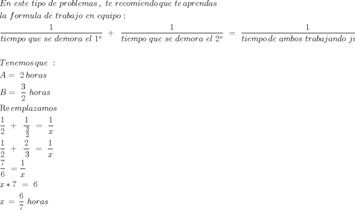 TEX: \[<br />\begin{gathered}<br />  En\,\,este\,\,tipo\,\,de\,\,problemas\,,\,\,te\,\,recomiendo\,que\,\,te\,aprendas\,\, \hfill \\<br />  la\,\,formula\,\,de\,\,trabajo\,\,en\,\,equipo: \hfill \\<br />  \frac{1}<br />{{tiempo\,\,que\,\,se\,\,demora\,\,el\,\,1^\circ }}\,\, + \,\,\,\frac{1}<br />{{tiempo\,\,que\,\,se\,\,demora\,\,el\,\,2^\circ }}\,\, = \,\,\frac{1}<br />{{tiempo\,de\,\,ambos\,\,trabajando\,\,juntos}} \hfill \\<br />   \hfill \\<br />  Tenemos\,que\,\,: \hfill \\<br />  A = \,\,2\,horas \hfill \\<br />  B = \,\,\frac{3}<br />{2}\,\,horas\,\, \hfill \\<br />  \operatorname{Re} emplazamos \hfill \\<br />  \frac{1}<br />{2}\,\, + \,\,\,\frac{1}<br />{{\,\frac{3}<br />{2}}}\,\, = \,\,\frac{1}<br />{x} \hfill \\<br />  \frac{1}<br />{2}\,\, + \,\,\,\frac{2}<br />{{\,3}}\,\, = \,\,\frac{1}<br />{x} \hfill \\<br />  \frac{7}<br />{6}\,\, = \frac{1}<br />{x} \hfill \\<br />  x*7\,\, = \,\,6 \hfill \\<br />  x\, = \,\frac{6}<br />{7}\,\,horas \hfill \\ <br />\end{gathered} <br />\]<br />