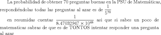 TEX: La probabilidad de obtener 70 preguntas buenas en la PSU de Matemticas, respondindolas todas las preguntas  al azar es de $\displaystyle \frac{1}{5^{70}}$ <br /><br /><br />en resumidas cuentas $\displaystyle \frac{1}{8.47032947  10^{48}}$<br />asi que si sabes un poco de matematicas sabras de que es de TONTOS intentar responder una pregunta al azar