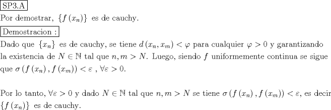 TEX: % MathType!MTEF!2!1!+-<br />% feaagaart1ev2aaatCvAUfeBSjuyZL2yd9gzLbvyNv2CaerbuLwBLn<br />% hiov2DGi1BTfMBaeXatLxBI9gBaerbd9wDYLwzYbItLDharqqtubsr<br />% 4rNCHbGeaGqiVu0Je9sqqrpepC0xbbL8F4rqqrFfpeea0xe9Lq-Jc9<br />% vqaqpepm0xbba9pwe9Q8fs0-yqaqpepae9pg0FirpepeKkFr0xfr-x<br />% fr-xb9adbaqaaeGaciGaaiaabeqaamaabaabaaGceaqabeaadaqjEa<br />% qaaiaabofacaqGqbGaae4maiaab6cacaqGbbaaaaqaaiaabcfacaqG<br />% VbGaaeOCaiaabccacaqGKbGaaeyzaiaab2gacaqGVbGaae4Caiaabs<br />% hacaqGYbGaaeyyaiaabkhacaqGSaGaaeiiaiaabccadaGadaqaaiaa<br />% dAgadaqadaqaaiaadIhadaWgaaWcbaGaamOBaaqabaaakiaawIcaca<br />% GLPaaaaiaawUhacaGL9baacaqGGaGaaeyzaiaabohacaqGGaGaaeiz<br />% aiaabwgacaqGGaGaae4yaiaabggacaqG1bGaae4yaiaabIgacaqG5b<br />% GaaeOlaaqaamaaL4babaGaaeiraiaabwgacaqGTbGaae4Baiaaboha<br />% caqG0bGaaeOCaiaabggacaqGJbGaaeyAaiaab+gacaqGUbGaaeiiai<br />% aabQdaaaaabaGaaeiraiaabggacaqGKbGaae4BaiaabccacaqGXbGa<br />% aeyDaiaabwgacaqGGaWaaiWaaeaacaWG4bWaaSbaaSqaaiaad6gaae<br />% qaaaGccaGL7bGaayzFaaGaaeiiaiaabwgacaqGZbGaaeiiaiaabsga<br />% caqGLbGaaeiiaiaabogacaqGHbGaaeyDaiaabogacaqGObGaaeyEai<br />% aabYcacaqGGaGaae4CaiaabwgacaqGGaGaaeiDaiaabMgacaqGLbGa<br />% aeOBaiaabwgacaqGGaGaaeiiaiaadsgadaqadaqaaiaadIhadaWgaa<br />% WcbaGaamOBaaqabaGccaGGSaGaamiEamaaBaaaleaacaWGTbaabeaa<br />% aOGaayjkaiaawMcaaiabgYda8iabew9aMjaabccacaqGGaGaaeiCai<br />% aabggacaqGYbGaaeyyaiaabccacaqGJbGaaeyDaiaabggacaqGSbGa<br />% aeyCaiaabwhacaqGPbGaaeyzaiaabkhacaqGGaGaaeiiaiabew9aMj<br />% abg6da+iaaicdacaqGGaGaaeyEaiaabccacaqGNbGaaeyyaiaabkha<br />% caqGHbGaaeOBaiaabshacaqGPbGaaeOEaiaabggacaqGUbGaaeizai<br />% aab+gaaeaacaqGSbGaaeyyaiaabccacaqGLbGaaeiEaiaabMgacaqG<br />% ZbGaaeiDaiaabwgacaqGUbGaae4yaiaabMgacaqGHbGaaeiiaiaabs<br />% gacaqGLbGaaeiiaiaabccacaWGobGaeyicI4SaeSyfHuQaaeiiaiaa<br />% bshacaqGHbGaaeiBaiaabccacaqGXbGaaeyDaiaabwgacaqGGaGaae<br />% iiaiaad6gacaGGSaGaamyBaiabg6da+iaad6eacaqGUaGaaeiiaiaa<br />% bYeacaqG1bGaaeyzaiaabEgacaqGVbGaaeilaiaabccacaqGZbGaae<br />% yAaiaabwgacaqGUbGaaeizaiaab+gacaqGGaGaaeiiaiaadAgacaqG<br />% GaGaaeyDaiaab6gacaqGPbGaaeOzaiaab+gacaqGYbGaaeyBaiaabw<br />% gacaqGTbGaaeyzaiaab6gacaqG0bGaaeyzaiaabccacaqGJbGaae4B<br />% aiaab6gacaqG0bGaaeyAaiaab6gacaqG1bGaaeyyaiaabccacaqGZb<br />% GaaeyzaiaabccacaqGZbGaaeyAaiaabEgacaqG1bGaaeyzaaqaaiaa<br />% bghacaqG1bGaaeyzaiaabccacaqGGaGaeq4Wdm3aaeWaaeaacaWGMb<br />% WaaeWaaeaacaWG4bWaaSbaaSqaaiaad6gaaeqaaaGccaGLOaGaayzk<br />% aaGaaiilaiaadAgadaqadaqaaiaadIhadaWgaaWcbaGaamyBaaqaba<br />% aakiaawIcacaGLPaaaaiaawIcacaGLPaaacqGH8aapcqaH1oqzcaqG<br />% GaGaaeilaiaabccacqGHaiIicqaH1oqzcqGH+aGpcaaIWaGaaiOlai<br />% aabccaaeaaaeaacaqGqbGaae4BaiaabkhacaqGGaGaaeiBaiaab+ga<br />% caqGGaGaaeiDaiaabggacaqGUbGaaeiDaiaab+gacaqGSaGaaeiiai<br />% aabccacqGHaiIicqaH1oqzcqGH+aGpcaaIWaGaaeiiaiaabMhacaqG<br />% GaGaaeizaiaabggacaqGKbGaae4BaiaabccacaqGGaGaamOtaiabgI<br />% GiolablwriLkaabccacaqG0bGaaeyyaiaabYgacaqGGaGaaeyCaiaa<br />% bwhacaqGLbGaaeiiaiaabccacaWGUbGaaiilaiaad2gacqGH+aGpca<br />% WGobGaaeiiaiaabohacaqGLbGaaeiiaiaabshacaqGPbGaaeyzaiaa<br />% b6gacaqGLbGaaeiiaiabeo8aZnaabmaabaGaamOzamaabmaabaGaam<br />% iEamaaBaaaleaacaWGUbaabeaaaOGaayjkaiaawMcaaiaacYcacaWG<br />% MbWaaeWaaeaacaWG4bWaaSbaaSqaaiaad2gaaeqaaaGccaGLOaGaay<br />% zkaaaacaGLOaGaayzkaaGaeyipaWJaeqyTduMaaeilaiaabccacaqG<br />% LbGaae4CaiaabccacaqGKbGaaeyzaiaabogacaqGPbGaaeOCaaqaam<br />% aacmaabaGaamOzamaabmaabaGaamiEamaaBaaaleaacaWGUbaabeaa<br />% aOGaayjkaiaawMcaaaGaay5Eaiaaw2haaiaabccacaqGLbGaae4Cai<br />% aabccacaqGKbGaaeyzaiaabccacaqGJbGaaeyyaiaabwhacaqGJbGa<br />% aeiAaiaabMhacaqGUaaaaaa!7502!<br />\[<br />\begin{gathered}<br />  \boxed{{\text{SP3}}{\text{.A}}} \hfill \\<br />  {\text{Por demostrar}}{\text{,  }}\left\{ {f\left( {x_n } \right)} \right\}{\text{ es de cauchy}}{\text{.}} \hfill \\<br />  \boxed{{\text{Demostracion :}}} \hfill \\<br />  {\text{Dado que }}\left\{ {x_n } \right\}{\text{ es de cauchy}}{\text{, se tiene  }}d\left( {x_n ,x_m } \right) < \varphi {\text{  para cualquier  }}\varphi  > 0{\text{ y garantizando}} \hfill \\<br />  {\text{la existencia de  }}N \in \mathbb{N}{\text{ tal que  }}n,m > N{\text{. Luego}}{\text{, siendo  }}f{\text{ uniformemente continua se sigue}} \hfill \\<br />  {\text{que  }}\sigma \left( {f\left( {x_n } \right),f\left( {x_m } \right)} \right) < \varepsilon {\text{ }}{\text{, }}\forall \varepsilon  > 0.{\text{ }} \hfill \\<br />   \hfill \\<br />  {\text{Por lo tanto}}{\text{,  }}\forall \varepsilon  > 0{\text{ y dado  }}N \in \mathbb{N}{\text{ tal que  }}n,m > N{\text{ se tiene }}\sigma \left( {f\left( {x_n } \right),f\left( {x_m } \right)} \right) < \varepsilon {\text{, es decir}} \hfill \\<br />  \left\{ {f\left( {x_n } \right)} \right\}{\text{ es de cauchy}}{\text{.}} \hfill \\ <br />\end{gathered} <br />\]