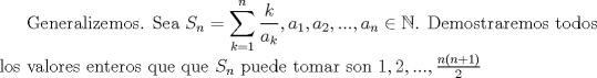 TEX: Generalizemos. Sea $S_n=\displaystyle \sum_{k=1}^{n} \dfrac {k}{a_k},a_1,a_2,...,a_n \in \mathbb{N}$. Demostraremos todos los valores enteros que que $S_n$ puede tomar son $1,2,..., \frac{n(n+1)}{2}$