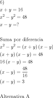 TEX: \[<br />\begin{gathered}<br />  {\text{6)}} \hfill \\<br />  x + y = 16 \hfill \\<br />  x^2  - y^2  = 48 \hfill \\<br />  x - y = ? \hfill \\<br />   \hfill \\<br />  {\text{Suma por diferencia}} \hfill \\<br />  x^2  - y^2  = \left( {x + y} \right)\left( {x - y} \right) \hfill \\<br />  \left( {x + y} \right)\left( {x - y} \right) = 48 \hfill \\<br />  16\left( {x - y} \right) = 48 \hfill \\<br />  \left( {x - y} \right) = \dfrac{{48}}<br />{{16}} \hfill \\<br />  \left( {x - y} \right) = 3 \hfill \\<br />   \hfill \\<br />  {\text{Alternativa A}} \hfill \\ <br />\end{gathered} <br />\]