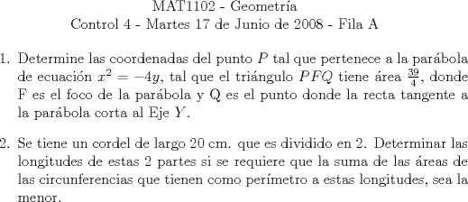 TEX:  \begin{center}<br />MAT1102 - Geometra\\<br />Control 4 - Martes 17 de Junio de 2008 - Fila A\end{center}<br />\begin{enumerate}<br />\item Determine las coordenadas del punto $P$ tal que pertenece a la parbola de ecuacin $x^2=-4y$, tal que el tringulo $PFQ$ tiene rea $\frac{39}{4}$, donde F es el foco de la parbola y Q es el punto donde la recta tangente a la parbola corta al Eje $Y$.<br />\item Se tiene un cordel de largo 20 cm. que es dividido en 2. Determinar las longitudes de estas 2 partes si se requiere que la suma de las reas de las circunferencias que tienen como permetro a estas longitudes, sea la menor.<br />\end{enumerate}<br />