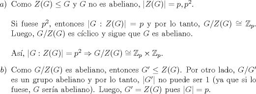 TEX: \noindent \begin{enumerate}<br />\item[$a$)] Como $Z(G)\leq G$ y $G$ no es abeliano, $|Z(G)|=p,p^2$.\\<br />\\<br />Si fuese $p^2$, entonces $|G:Z(G)|=p$ y por lo tanto, $G/Z(G)\cong \mathbb{Z}_p$. Luego, $G/Z(G)$ es cclico y sigue que $G$ es abeliano.\\<br />\\<br />As, $|G:Z(G)|=p^2\Rightarrow G/Z(G)\cong \mathbb{Z}_p\times\mathbb{Z}_p.$<br />\item[$b$)] Como $G/Z(G)$ es abeliano, entonces $G'\leq Z(G)$. Por otro lado, $G/G'$ es un grupo abeliano y por lo tanto, $|G'|$ no puede ser 1 (ya que si lo fuese, $G$ sera abeliano). Luego, $G'=Z(G)$ pues $|G|=p$.<br />\end{enumerate}