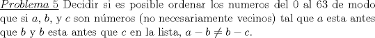 TEX: \noindent\underline{$Problema\ 5$} Decidir si es posible ordenar los numeros del $0$ al $63$ de modo que si $a$, $b$, y $c$ son n\'umeros (no necesariamente vecinos) tal que $a$ esta antes que $b$ y $b$ esta antes que $c$ en la lista, $a-b\not= b-c$.