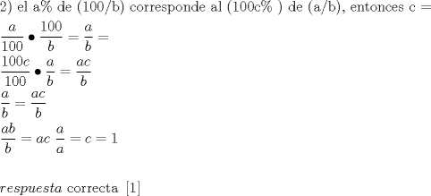 TEX: \[<br />\begin{gathered}<br />  {\text{2) el a\%  de (100/b) corresponde al (100c\% ) de (a/b)}}{\text{, entonces c  = }} \hfill \\<br />  \frac{a}<br />{{100}} \bullet \frac{{100}}<br />{b} = \frac{a}<br />{b} =  \hfill \\<br />  \frac{{100c}}<br />{{100}} \bullet \frac{a}<br />{b} = \frac{{ac}}<br />{b} \hfill \\<br />  \frac{a}<br />{b} = \frac{{ac}}<br />{b} \hfill \\<br />  \frac{{ab}}<br />{b} = ac{\text{                }}\frac{a}<br />{a} = c = 1 \hfill \\<br />   \hfill \\<br />  respuesta{\text{ correcta }}\left[ {\text{1}} \right] \hfill \\ <br />\end{gathered} <br />\]<br />