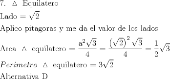 TEX: \[<br />\begin{gathered}<br />  {\text{7}}{\text{. }}\vartriangle {\text{ Equilatero}} \hfill \\<br />  {\text{Lado = }}\sqrt 2  \hfill \\<br />  {\text{Aplico pitagoras y me da el valor de los lados}} \hfill \\<br />  {\text{Area }}\vartriangle {\text{ equilatero =  }}\frac{{{\text{a}}^{\text{2}} \sqrt 3 }}<br />{4} = \frac{{\left( {\sqrt 2 } \right)^2 \sqrt 3 }}<br />{4} = \frac{1}<br />{2}\sqrt 3  \hfill \\<br />  Perimetro{\text{ }}\vartriangle {\text{ equilatero =  3}}\sqrt 2  \hfill \\<br />  {\text{Alternativa D}} \hfill \\ <br />\end{gathered} <br />\]