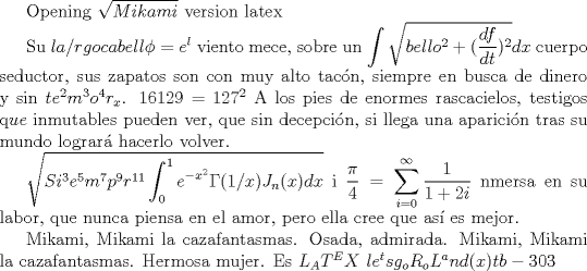 TEX: Opening $\sqrt{Mikami} $ version latex<br /><br />Su $la/rgo cabell\phi =e^l$ viento mece, <br />sobre un $\displaystyle \int \sqrt{bello^2+ (\dfrac{df}{dt})^2}dx  $ cuerpo seductor, <br />sus zapatos son con muy alto tacn, <br />siempre en busca de dinero y sin $te^2m^3o^4r_x$. <br />$16129=127^2$<br />A los pies de enormes rascacielos,<br />testigos q$ue$ inmutables pueden ver, <br />que sin decepcin, <br />si llega una aparicin tras su mundo lograr hacerlo volver. <br /><br />$\sqrt{Si^3e^5m^7p^9r^{11} \displaystyle \int_{0}^{1} e^{-x^2}\Gamma(1/x)J_n(x)dx}$ i $\dfrac{\pi}{4}=\displaystyle \sum_{i=0}^{\infty} \dfrac{1}{1+2i}$ nmersa en su labor,<br />que nunca piensa en el amor, <br />pero ella cree que as es mejor.<br /><br />Mikami, Mikami la cazafantasmas. <br />Osada, admirada. <br />Mikami, Mikami la cazafantasmas. <br />Hermosa mujer.<br />Es $L_AT^EX$<br />$le^ts g_o R_oL^and(x) tb-303 $ 