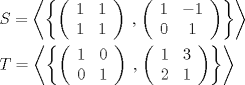 TEX: \[<br />\begin{gathered}<br />  \left. {S = \left\langle {\left\{ {\left( {\begin{array}{*{20}c}<br />   1 & 1  \\<br />   1 & 1  \\<br /><br /> \end{array} } \right)} \right.} \right.,\left. {\left( {\begin{array}{*{20}c}<br />   1 & { - 1}  \\<br />   0 & 1  \\<br /><br /> \end{array} } \right)} \right\}} \right\rangle  \hfill \\<br />  \left. {T = \left\langle {\left\{ {\left( {\begin{array}{*{20}c}<br />   1 & 0  \\<br />   0 & 1  \\<br /><br /> \end{array} } \right)} \right.} \right.,\left. {\left( {\begin{array}{*{20}c}<br />   1 & 3  \\<br />   2 & 1  \\<br /><br /> \end{array} } \right)} \right\}} \right\rangle  \hfill \\ <br />\end{gathered} <br />\]<br />
