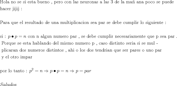 TEX: \[<br />\begin{gathered}<br />  {\text{Hola no se si esta bueno }}{\text{, pero con las neuronas a las 3 de la ma\~n ana poco se puede}} \hfill \\<br />  {\text{hacer jijij :}} \hfill \\<br />   \hfill \\<br />  {\text{Para que el resultado de una multiplicacion sea par se debe cumplir lo siguiente : }} \hfill \\<br />   \hfill \\<br />  {\text{si : }}p \bullet p = n{\text{         con n algun numero par }}{\text{, se debe cumplir necesariamente que p sea par }}{\text{.}} \hfill \\<br />  {\text{                            Porque se esta hablando del mismo numero p }}{\text{, caso distinto seria si se mul - }} \hfill \\<br />  {\text{                            plicaran dos numeros distintos }}{\text{, ahi o los dos tendrian que ser pares o uno par}} \hfill \\<br />  {\text{                           y el otro impar}} \hfill \\<br />   \hfill \\<br />  {\text{por lo tanto :  }}p^2  = n \Rightarrow p \bullet p = n \Rightarrow p = par \hfill \\<br />   \hfill \\<br />  Saludos \hfill \\ <br />\end{gathered} <br />\]