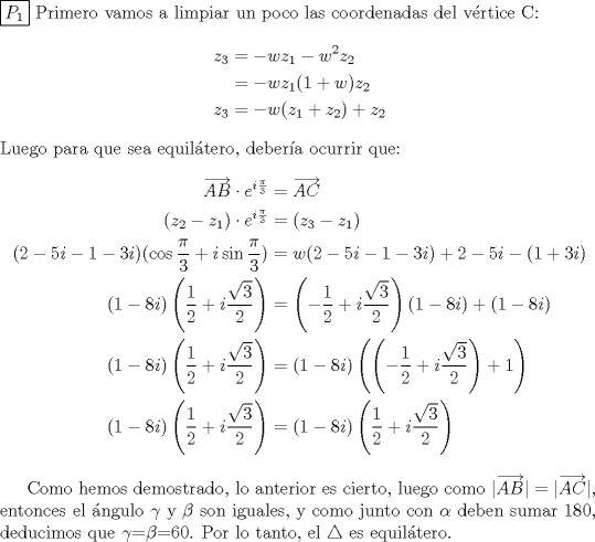 TEX: \noindent  \boxed{P_1} Primero vamos a limpiar un poco las coordenadas del vrtice C:<br />\begin{equation*}\begin{aligned}<br />z_3&=-wz_1-w^2z_2\\<br />&=-wz_1(1+w)z_2\\<br />z_3&=-w(z_1+z_2)+z_2\\<br />\end{aligned}\end{equation*}<br />Luego para que sea equiltero, debera ocurrir que:<br />\begin{equation*}\begin{aligned}<br />\overrightarrow{AB}\cdot e^{i\frac{\pi}{3}}&=\overrightarrow{AC}\\<br />(z_2-z_1)\cdot e^{i\frac{\pi}{3}}&=(z_3-z_1)\\<br />(2-5i-1-3i)(\cos{\frac{\pi}{3}}+i\sin{\frac{\pi}{3}})&=w(2-5i-1-3i)+2-5i-(1+3i)\\<br />(1-8i)\left(\dfrac{1}{2}+i\dfrac{\sqrt{3}}{2}\right)&=\left(-\dfrac{1}{2}+i\dfrac{\sqrt{3}}{2}\right)(1-8i)+(1-8i)\\<br />(1-8i)\left(\dfrac{1}{2}+i\dfrac{\sqrt{3}}{2}\right)&=(1-8i)\left(\left(-\dfrac{1}{2}+i\dfrac{\sqrt{3}}{2}\right)+1\right)\\<br />(1-8i)\left(\dfrac{1}{2}+i\dfrac{\sqrt{3}}{2}\right)&=(1-8i)\left(\dfrac{1}{2}+i\dfrac{\sqrt{3}}{2}\right)\\<br />\end{aligned}\end{equation*}<br /><br />Como hemos demostrado, lo anterior es cierto, luego como $|\overrightarrow{AB}|=|\overrightarrow{AC}|$, entonces el ngulo $\gamma$ y $\beta$ son iguales, y como junto con $\alpha$ deben sumar 180, deducimos que $\gamma$=$\beta$=60. Por lo tanto, el $\triangle$ es equiltero.