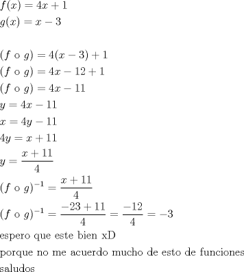 TEX: \[<br />\begin{gathered}<br />  f(x) = 4x + 1 \hfill \\<br />  g(x) = x - 3 \hfill \\<br />   \hfill \\<br />  (f{\text{ o }}g) = 4(x - 3) + 1 \hfill \\<br />  (f{\text{ o }}g) = 4x - 12 + 1 \hfill \\<br />  (f{\text{ o }}g) = 4x - 11 \hfill \\<br />  y = 4x - 11 \hfill \\<br />  x = 4y - 11 \hfill \\<br />  4y = x + 11 \hfill \\<br />  y = \frac{{x + 11}}<br />{4} \hfill \\<br />  (f{\text{ o }}g)^{ - 1}  = \frac{{x + 11}}<br />{4} \hfill \\<br />  (f{\text{ o }}g)^{ - 1}  = \frac{{ - 23 + 11}}<br />{4} = \frac{{ - 12}}<br />{4} =  - 3 \hfill \\<br />  {\text{espero que este bien xD}} \hfill \\<br />  {\text{porque no me acuerdo mucho de esto de funciones}} \hfill \\<br />  {\text{saludos}} \hfill \\ <br />\end{gathered} <br />\]<br />